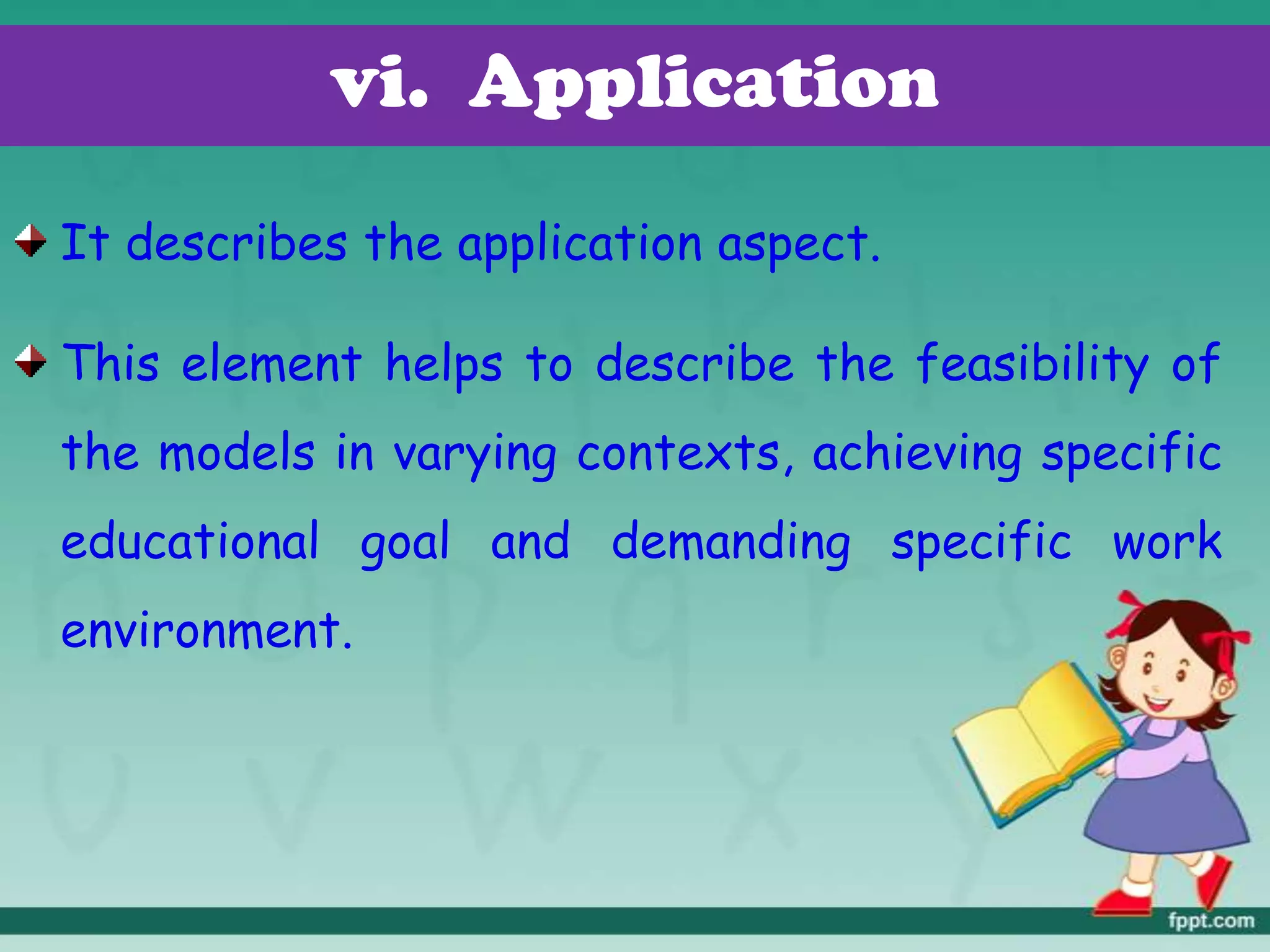 vi. Application
It describes the application aspect.
This element helps to describe the feasibility of
the models in varying contexts, achieving specific
educational goal and demanding specific work
environment.
 