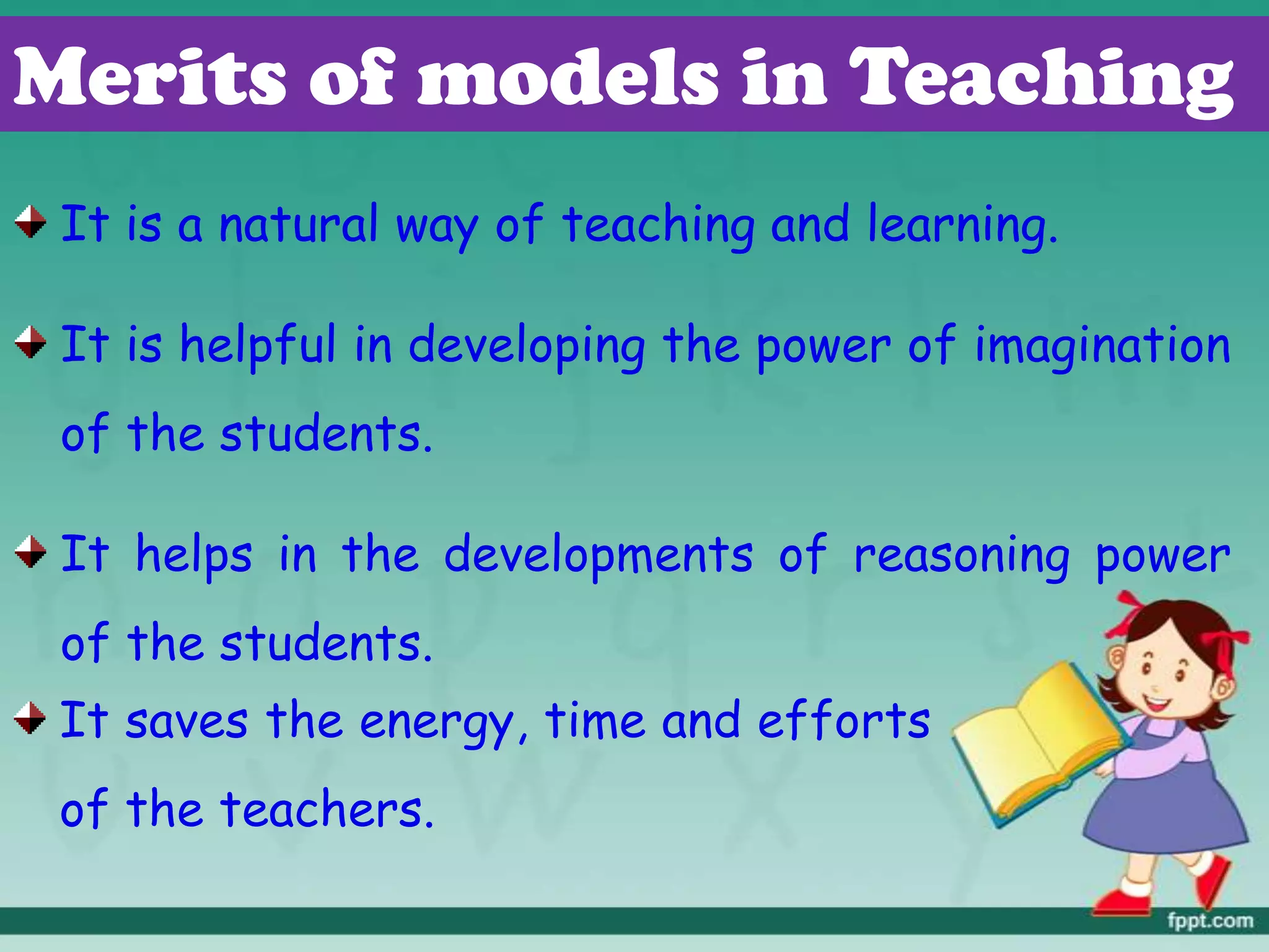 Merits of models in Teaching
It is a natural way of teaching and learning.
It is helpful in developing the power of imagination
of the students.
It helps in the developments of reasoning power
of the students.
It saves the energy, time and efforts
of the teachers.
 