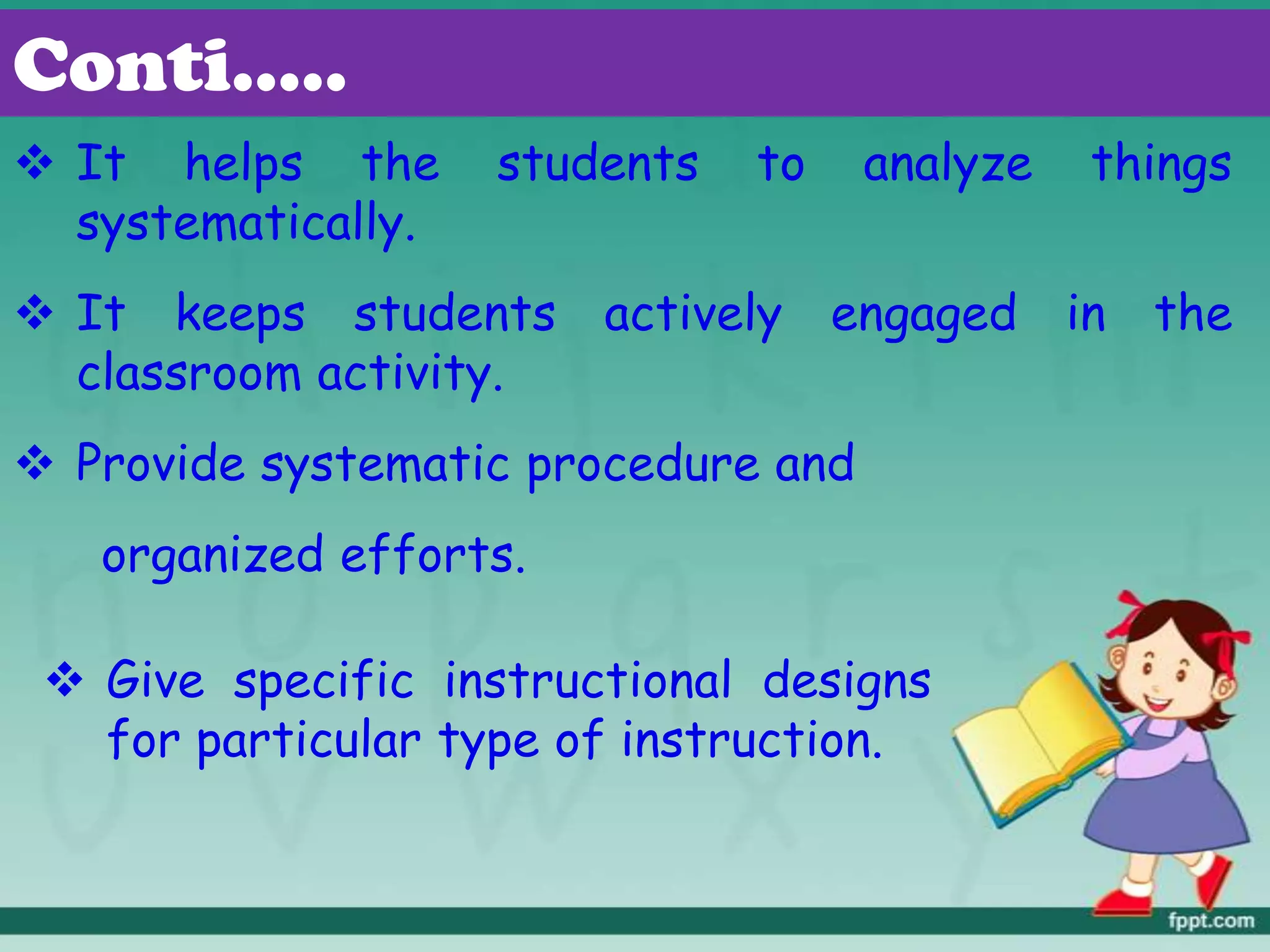  It helps the students to analyze things
systematically.
 It keeps students actively engaged in the
classroom activity.
 Provide systematic procedure and
organized efforts.
Conti.….
 Give specific instructional designs
for particular type of instruction.
 