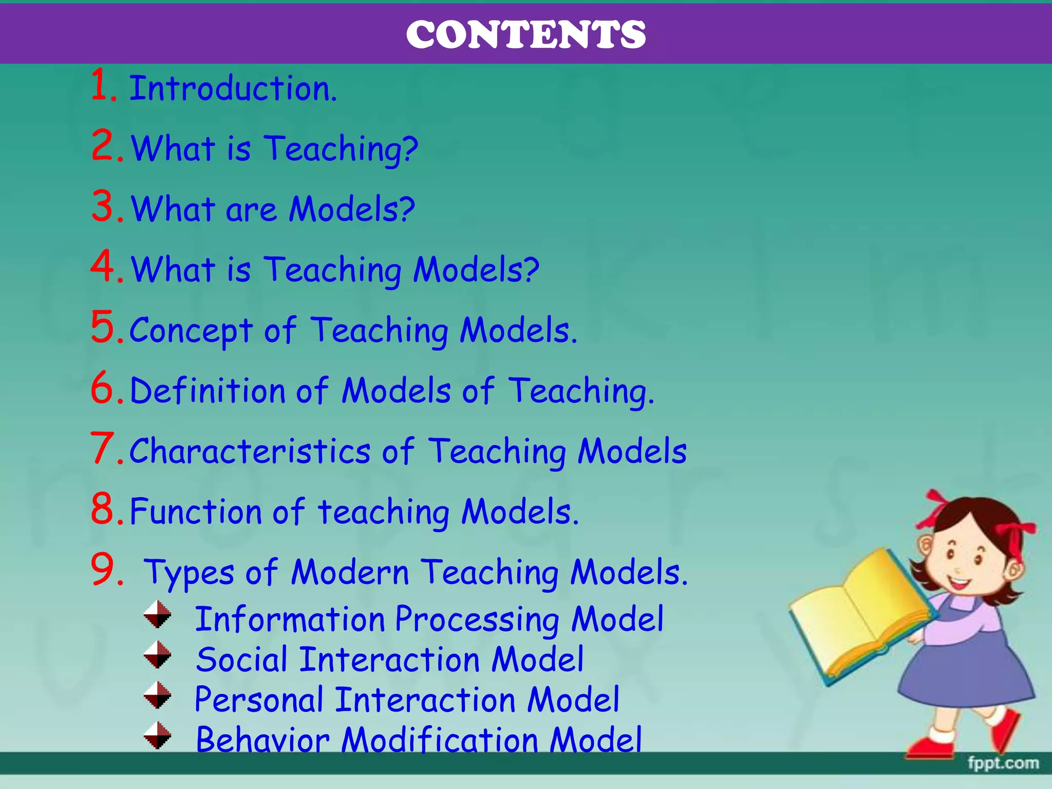 CONTENTS
1. Introduction.
2.What is Teaching?
3.What are Models?
4.What is Teaching Models?
5.Concept of Teaching Models.
6.Definition of Models of Teaching.
7.Characteristics of Teaching Models
8.Function of teaching Models.
9. Types of Modern Teaching Models.
Information Processing Model
Social Interaction Model
Personal Interaction Model
Behavior Modification Model
 
