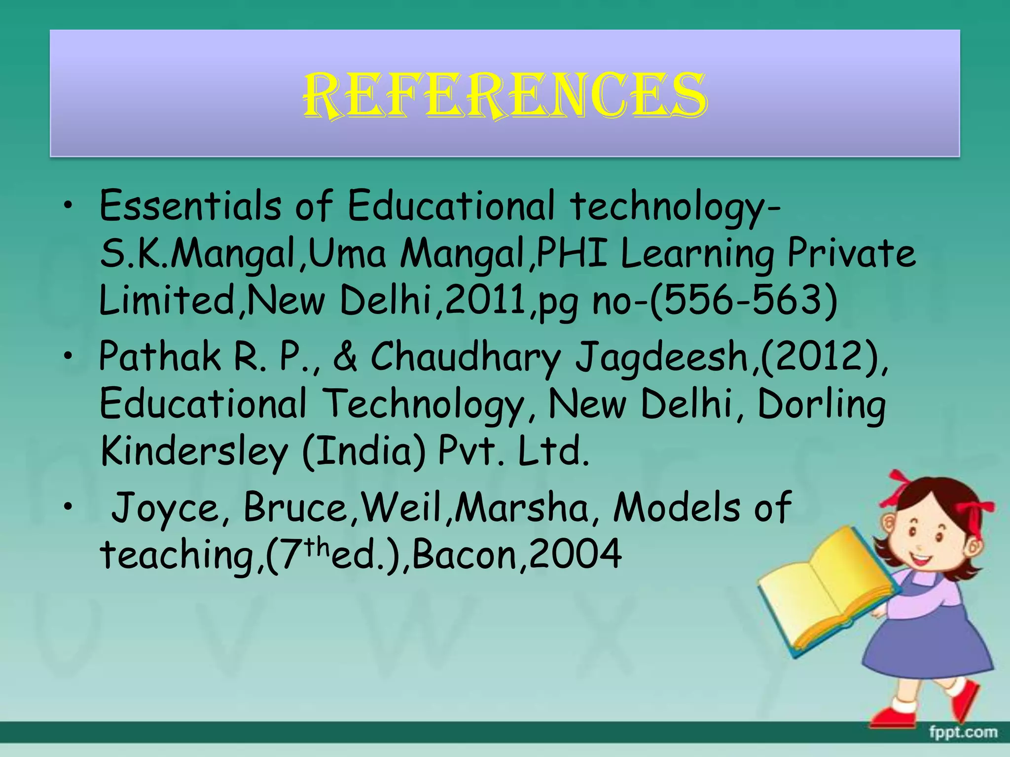 REFERENCES
• Essentials of Educational technology-
S.K.Mangal,Uma Mangal,PHI Learning Private
Limited,New Delhi,2011,pg no-(556-563)
• Pathak R. P., & Chaudhary Jagdeesh,(2012),
Educational Technology, New Delhi, Dorling
Kindersley (India) Pvt. Ltd.
• Joyce, Bruce,Weil,Marsha, Models of
teaching,(7thed.),Bacon,2004
 