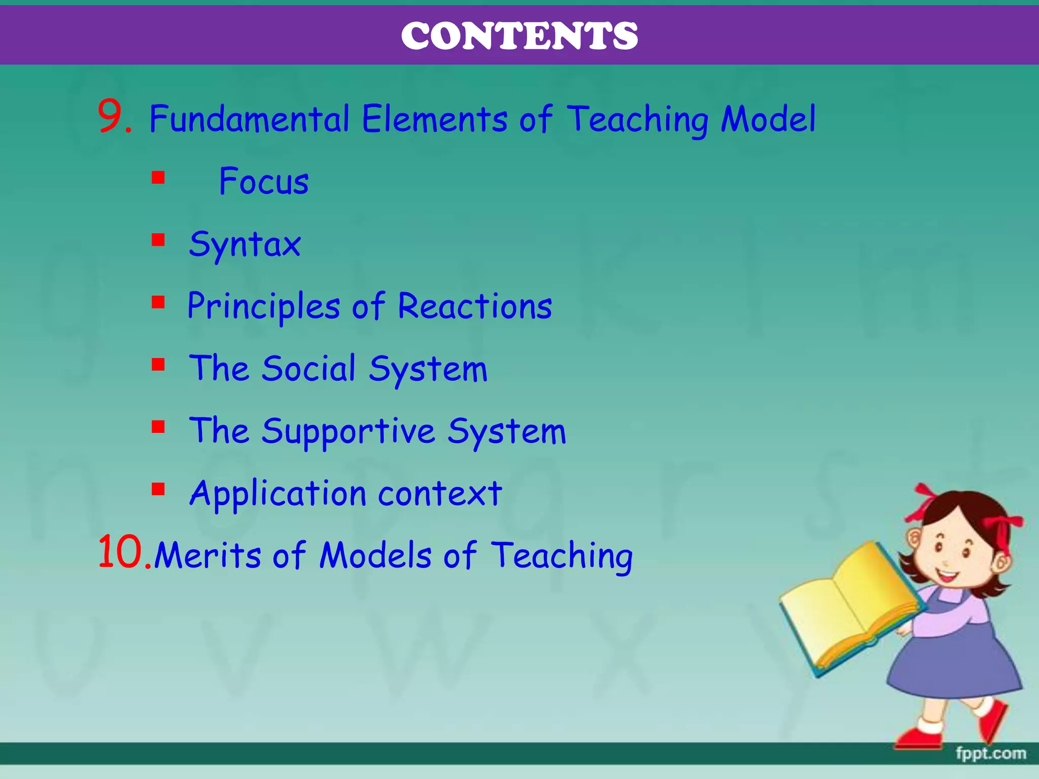9. Fundamental Elements of Teaching Model
 Focus
 Syntax
 Principles of Reactions
 The Social System
 The Supportive System
 Application context
10.Merits of Models of Teaching
CONTENTS
 