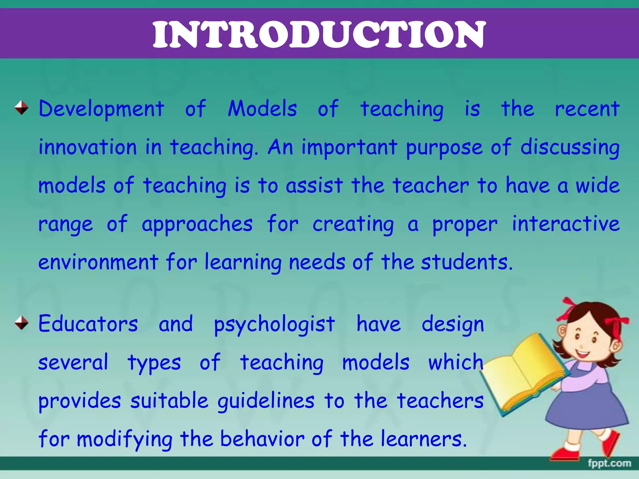 INTRODUCTION
Development of Models of teaching is the recent
innovation in teaching. An important purpose of discussing
models of teaching is to assist the teacher to have a wide
range of approaches for creating a proper interactive
environment for learning needs of the students.
Educators and psychologist have design
several types of teaching models which
provides suitable guidelines to the teachers
for modifying the behavior of the learners.
 