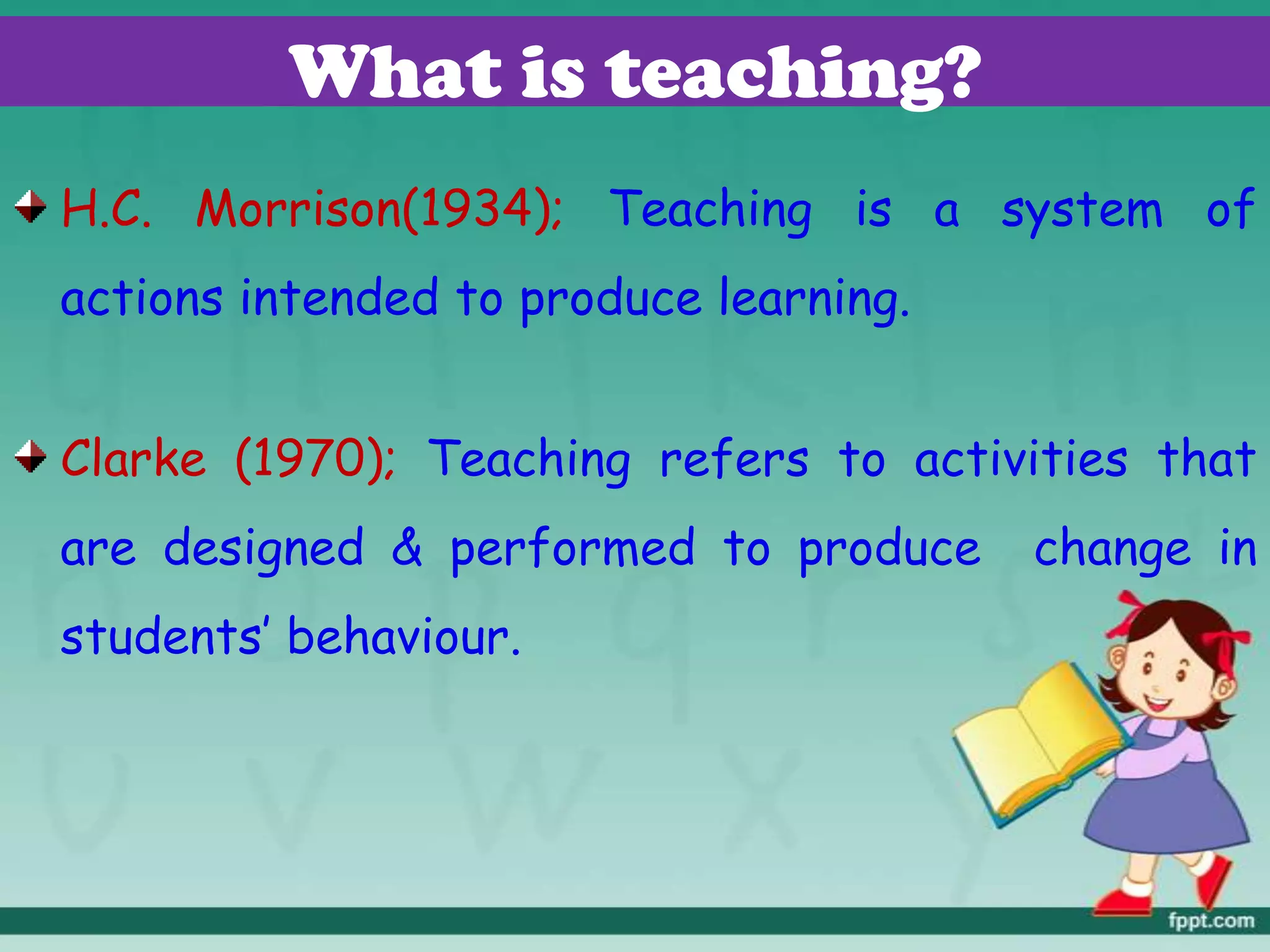 What is teaching?
H.C. Morrison(1934); Teaching is a system of
actions intended to produce learning.
Clarke (1970); Teaching refers to activities that
are designed & performed to produce change in
students’ behaviour.
 