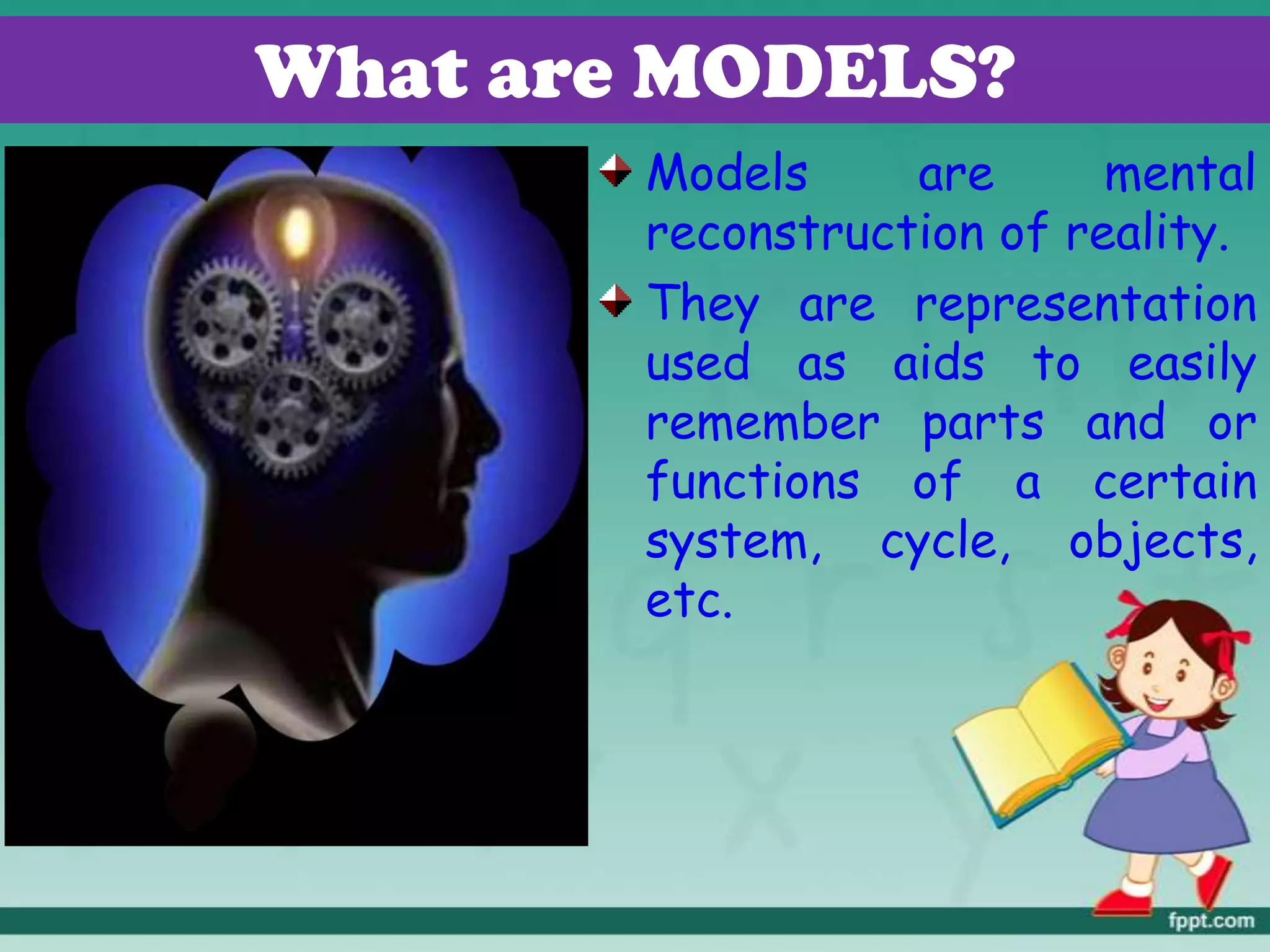 Models are mental
reconstruction of reality.
They are representation
used as aids to easily
remember parts and or
functions of a certain
system, cycle, objects,
etc.
What are MODELS?
 