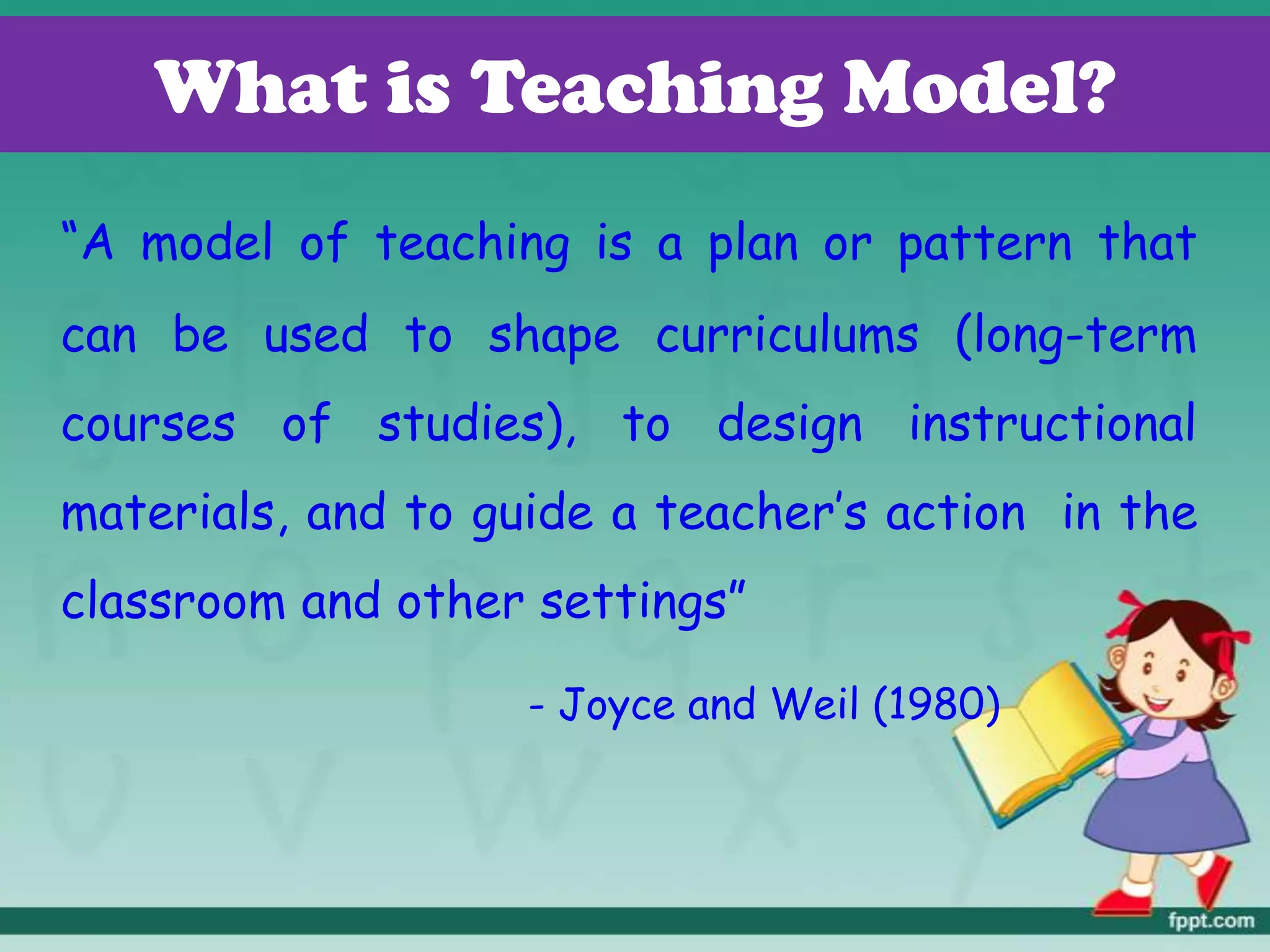 What is Teaching Model?
“A model of teaching is a plan or pattern that
can be used to shape curriculums (long-term
courses of studies), to design instructional
materials, and to guide a teacher’s action in the
classroom and other settings”
- Joyce and Weil (1980)
 