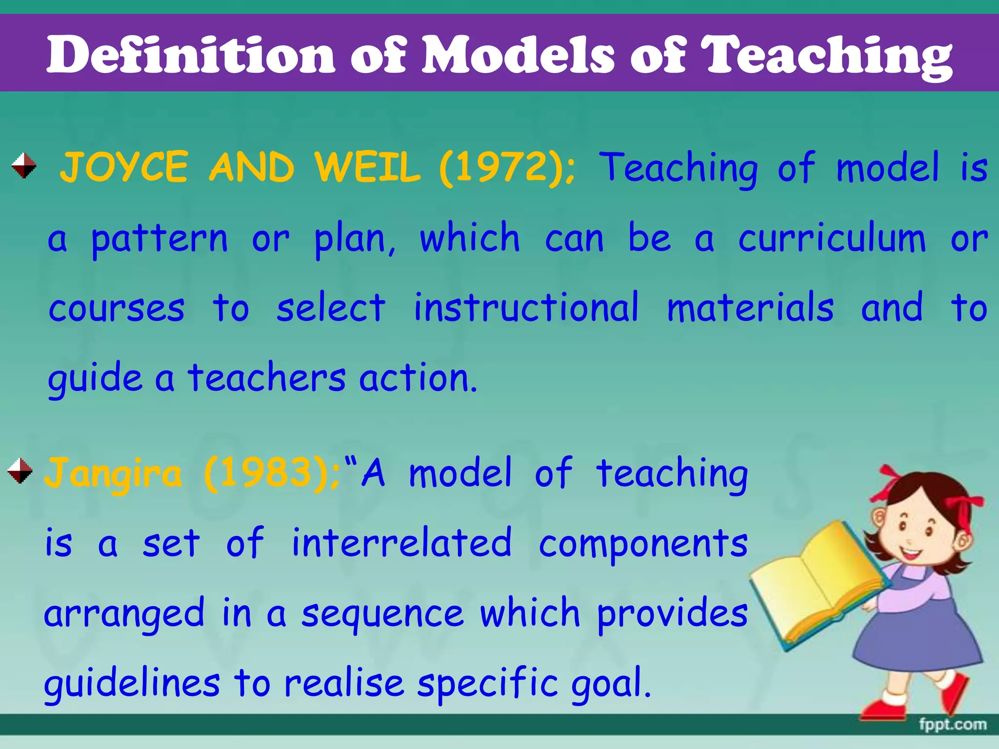 Definition of Models of Teaching
JOYCE AND WEIL (1972); Teaching of model is
a pattern or plan, which can be a curriculum or
courses to select instructional materials and to
guide a teachers action.
Jangira (1983);“A model of teaching
is a set of interrelated components
arranged in a sequence which provides
guidelines to realise specific goal.
 