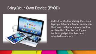 Bring Your Own Device (BYOD)
• individual students bring their own
laptops, tablets, eReaders and even
their own cell phones to school to
replace the older technological
tools or gadget that has been
adopted in schools
 
