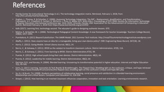 References
• Florida Center for Instructional Technology (n.d.). The technology integration matrix. Retrieved, February 1, 2018, from
http://fcit.usf.edu/matrix/index.php
• Hughes, J., Thomas, R. & Scharber, C. (2006). Assessing Technology Integration: The RAT – Replacement, Amplification, and Transformation –
Framework. In C. Crawford, R. Carlsen, K. McFerrin, J. Price, R. Weber & D. Willis (Eds.), Proceedings of SITE 2006–Society for Information Technology
& Teacher Education International Conference (pp. 1616-1620). Orlando, Florida, USA: Association for the Advancement of Computing in Education
(AACE). Retrieved February 1, 2018 from https://www.learntechlib.org/p/22293/.
• Kolb (2017). Learning first, technology second. The educator’s guide to designing authentic lessons. ISTE.
• Mishra, P., & Koehler, M. J. (2006). Technological Pedagogical Content Knowledge: A new framework for teacher knowledge. Teachers College Record,
108(6), 1017-1054.
• Puentedura, R. (2011) Beyond Substitution: The SAMR Model. 2011 Summer Tech Institute. http://msad75summertechnologyinstitute.wordpress.com
• Abaffy, L. (2011). Does anyone have an idea for a manageable, bring-your-own-device policy?. ENR: Engineering News-Record, 267(18), 18.
• Harris, C. (2012). Going Mobile. School Library Journal, 58(1), 14.
• Norris, C., & Soloway, E. (2011). BYOD as the catalyst to transform classroom culture. District Administration, 47(9), 114.
• Norris, C., & Soloway, E. (2011). From banning to BYOD. District Administration,47(5), 94.
• Puente, K. (2012). High school pupils bring their own devices. District Administration, 48(2), 64.
• Puenta, K. (2012). Leadership for mobile learning. District Administration, 48(2), 64.
• Garrison, R.D., and Kanuka, H. (2004). Blended learning: Uncovering its transformative potential in higher education. Internet and Higher Education
7(2), 95-105.
• Sams, A. (2011) Learning, Innovation & Tech Bombs & Breakthroughs. The Flipped Class: Shedding light on the confusion, critique, and hype retrieved
from http://www.thedailyriff.com/articles/the-flipped-class-shedding-light-on-the-confusion-critique-and-hype-801.php
• So, H.J. & Brush, T.A. (2008). Students perceptions of collaborative learning, social presence and satisfaction in a blended learning environment:
Relationships and critical factors. Computers and Education 51, 318-336.
• Strayer, J. (2012). How learning in an inverted classroom influences cooperation, innovation and task orientation. Learning environments research.
 
