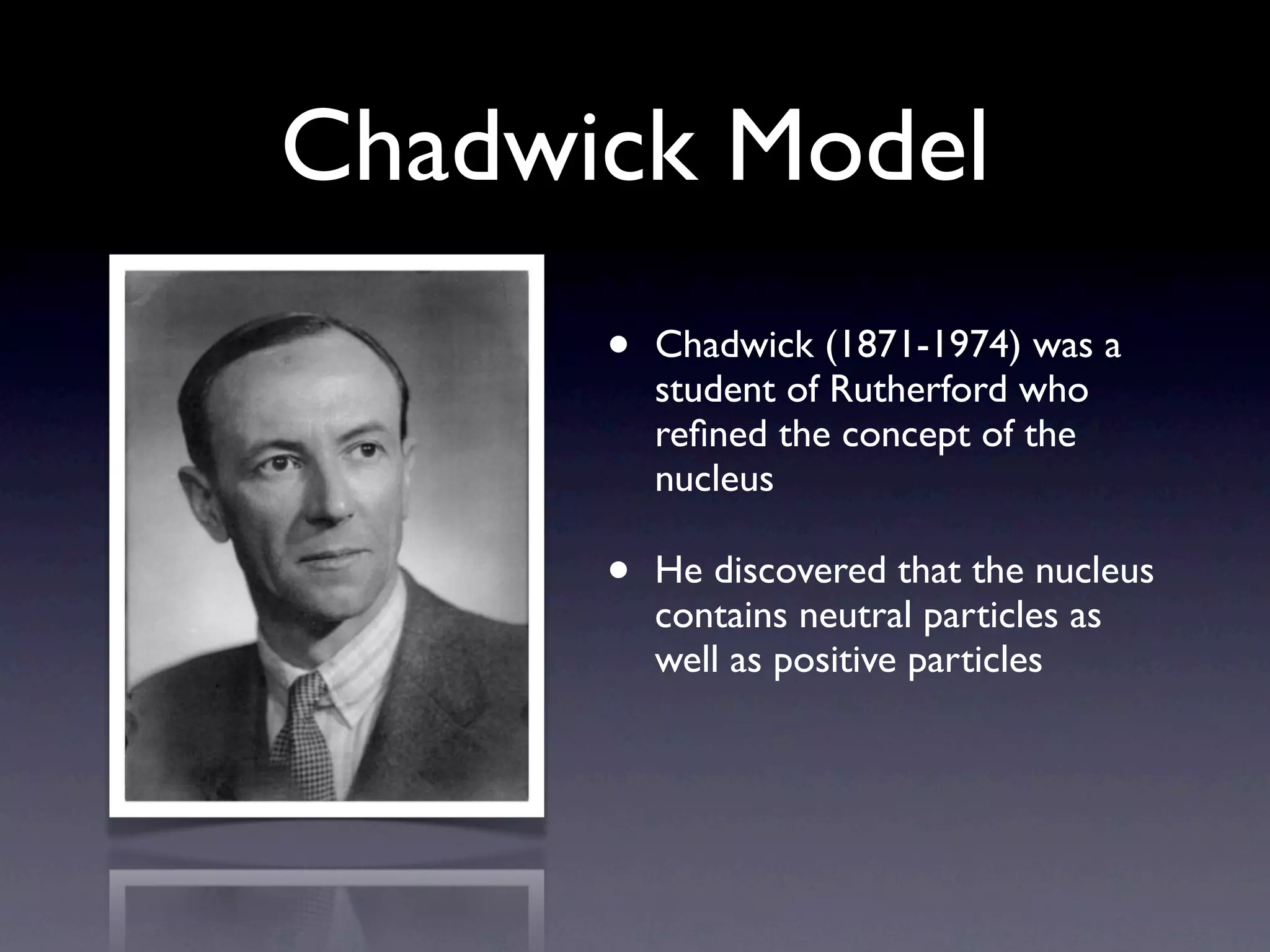 Chadwick Model
      •   Chadwick (1871-1974) was a
          student of Rutherford who
          reﬁned the concept of the
          nucleus

      •   He discovered that the nucleus
          contains neutral particles as
          well as positive particles
 
