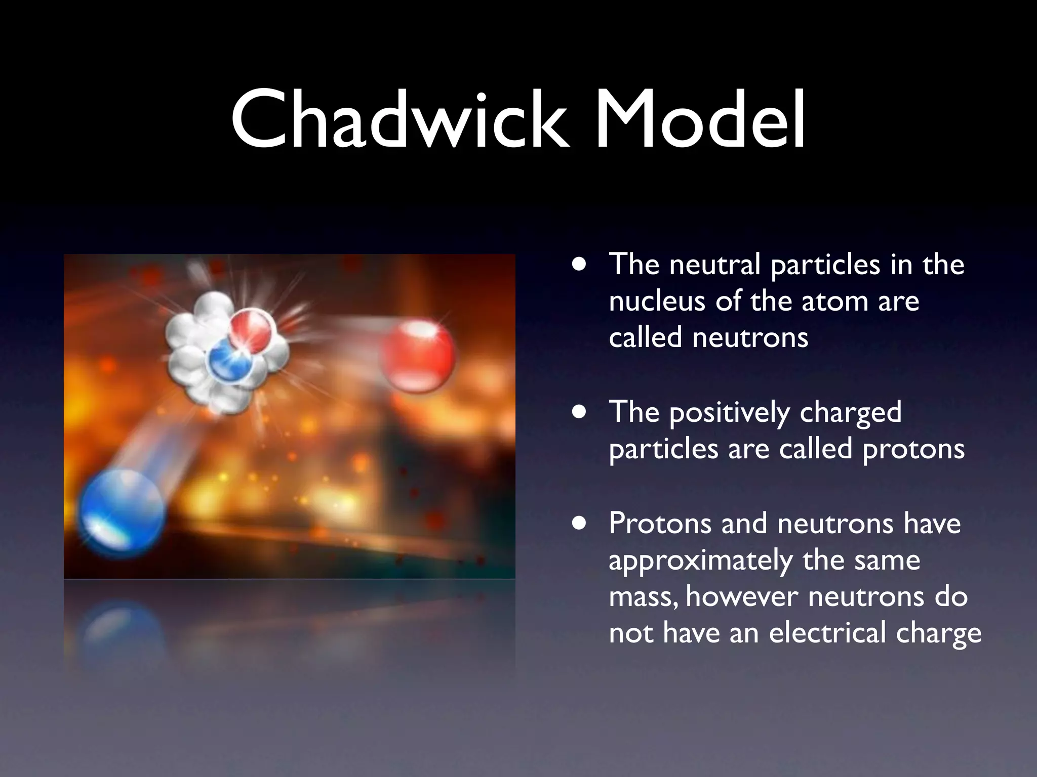 Chadwick Model
        •   The neutral particles in the
            nucleus of the atom are
            called neutrons

        •   The positively charged
            particles are called protons

        •   Protons and neutrons have
            approximately the same
            mass, however neutrons do
            not have an electrical charge
 