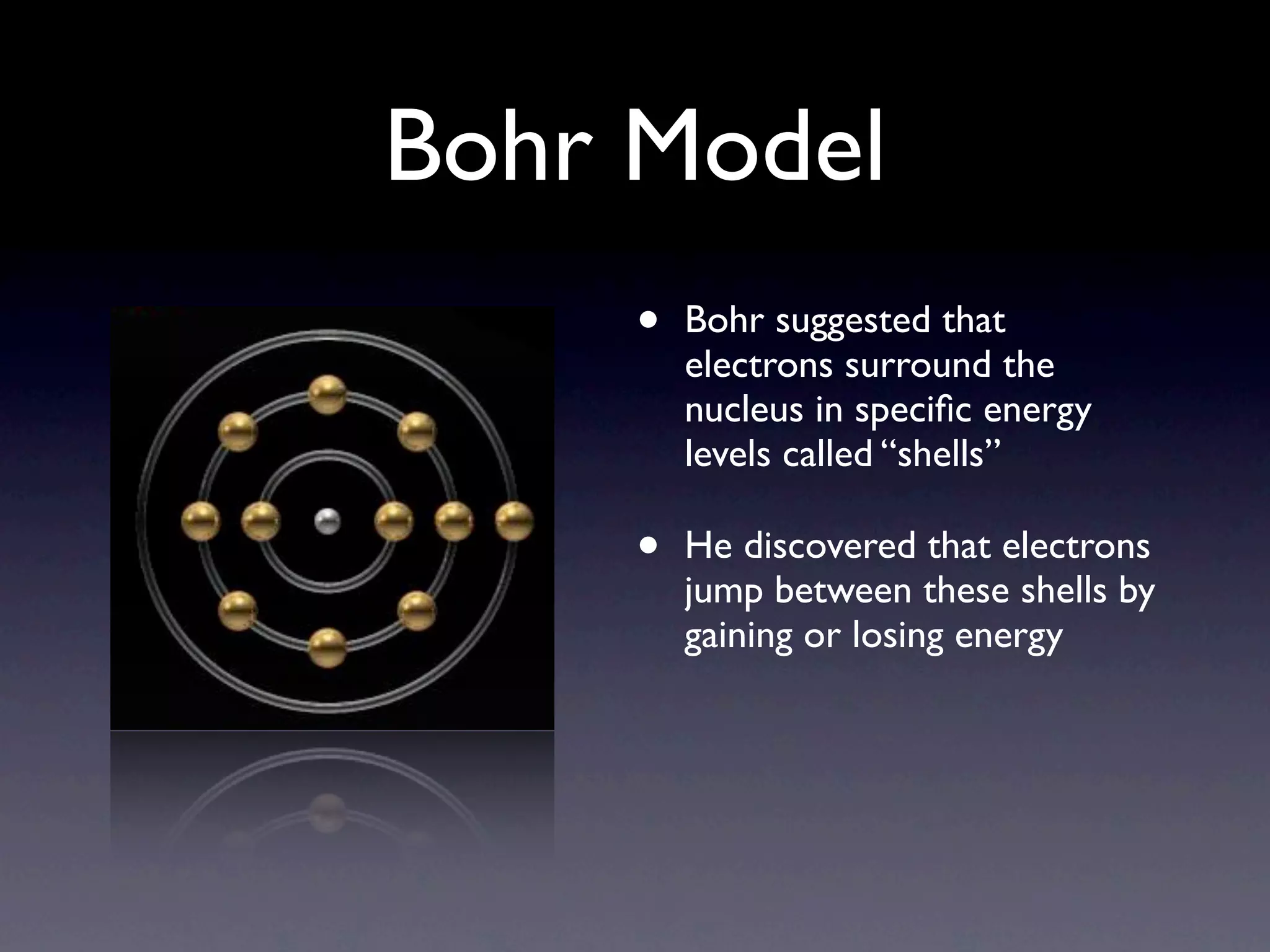 Bohr Model
     •   Bohr suggested that
         electrons surround the
         nucleus in speciﬁc energy
         levels called “shells”

     •   He discovered that electrons
         jump between these shells by
         gaining or losing energy
 
