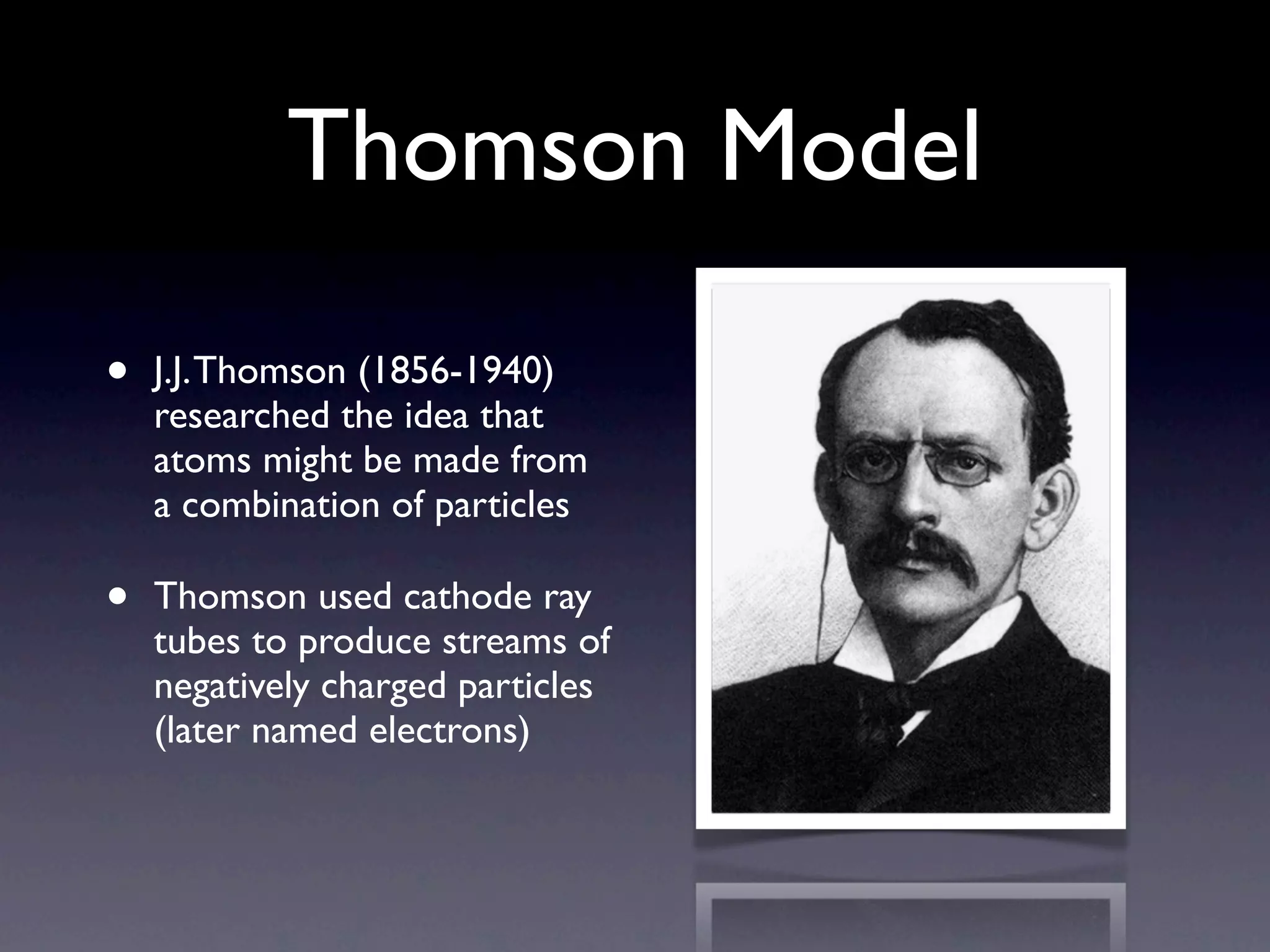 Thomson Model

•   J.J. Thomson (1856-1940)
    researched the idea that
    atoms might be made from
    a combination of particles

•   Thomson used cathode ray
    tubes to produce streams of
    negatively charged particles
    (later named electrons)
 