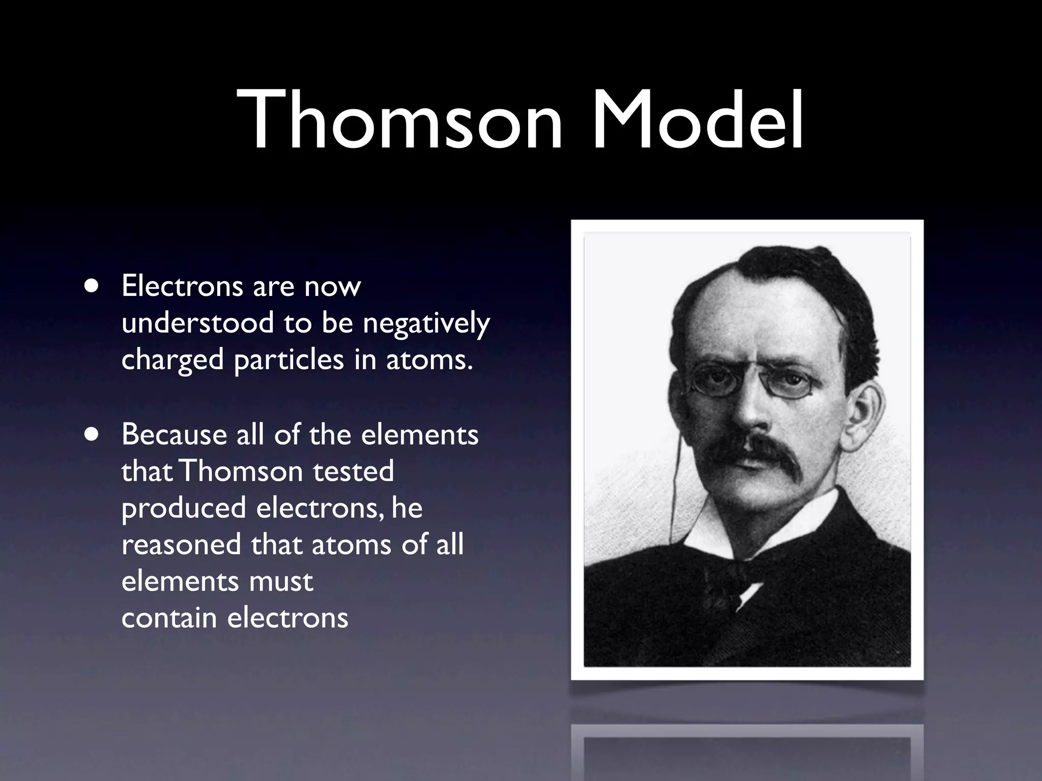 Thomson Model
•   Electrons are now
    understood to be negatively
    charged particles in atoms.

•   Because all of the elements
    that Thomson tested
    produced electrons, he
    reasoned that atoms of all
    elements must
    contain electrons
 