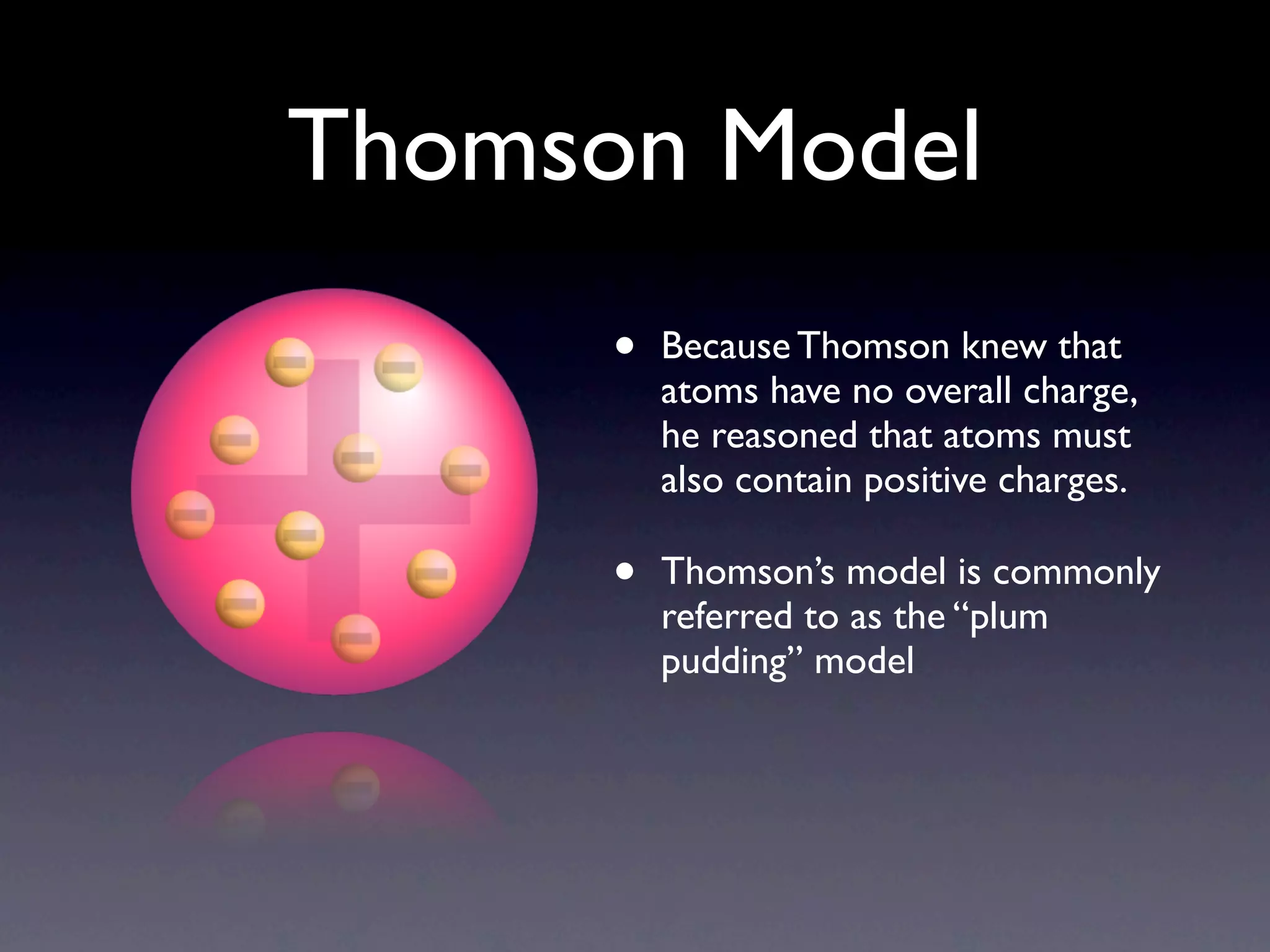 Thomson Model
      •   Because Thomson knew that
          atoms have no overall charge,
          he reasoned that atoms must
          also contain positive charges.

      •   Thomson’s model is commonly
          referred to as the “plum
          pudding” model
 