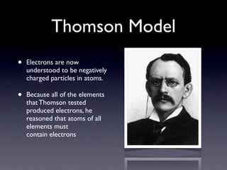 Thomson Model
•   Electrons are now
    understood to be negatively
    charged particles in atoms.

•   Because all of the elements
    that Thomson tested
    produced electrons, he
    reasoned that atoms of all
    elements must
    contain electrons
 