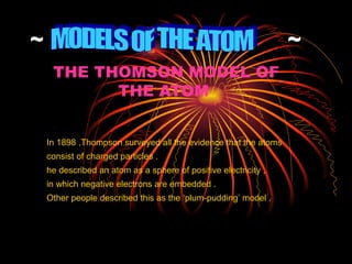 ~  ~ THE THOMSON MODEL OF THE ATOM   In 1898 ,Thompson surveyed all the evidence that the atoms  consist of charged particles . he described an atom as a sphere of positive electricity , in which negative electrons are embedded . Other people described this as the ‘plum-pudding’ model . MODELS OF THE ATOM  