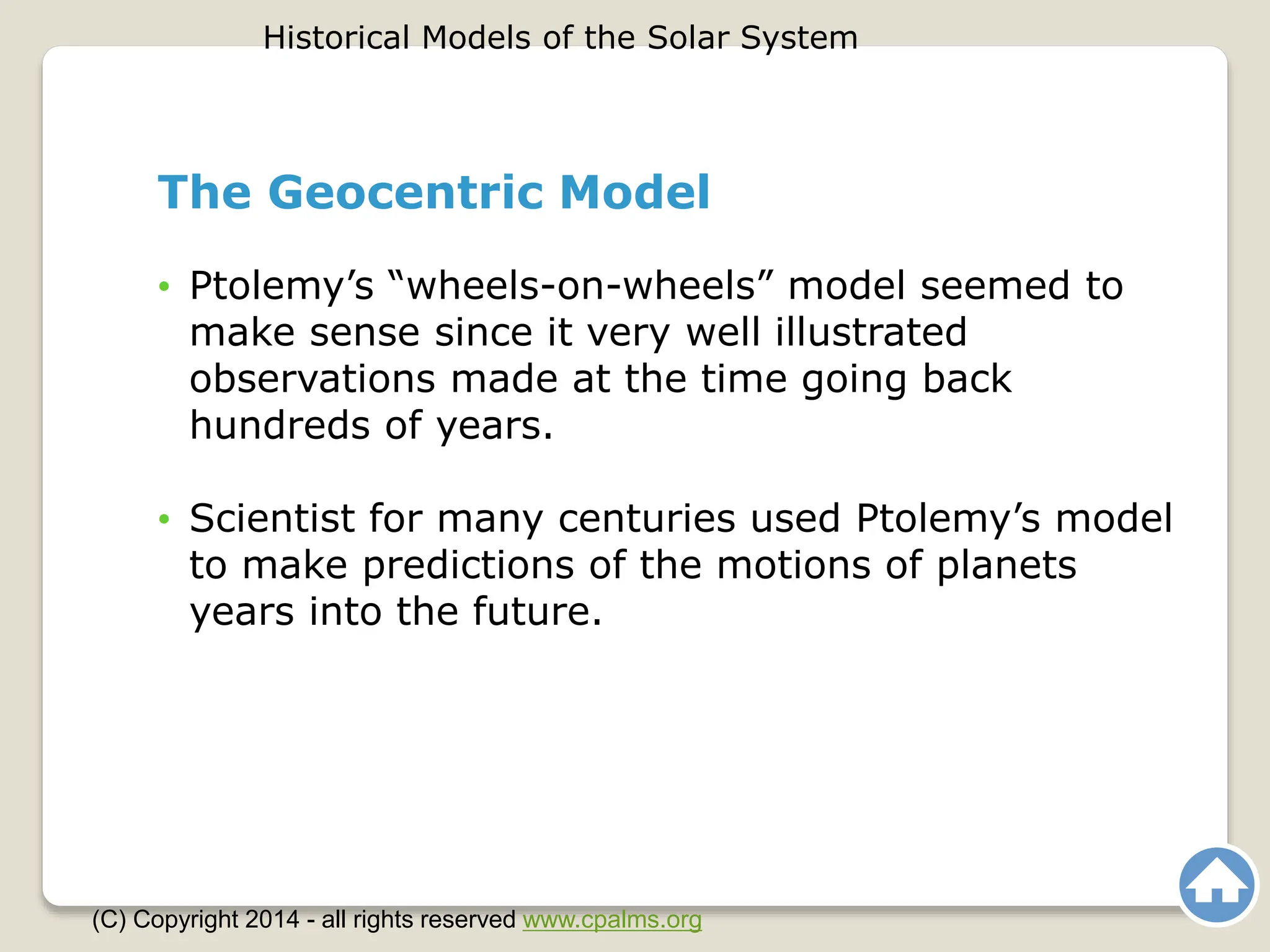The Geocentric Model
• Ptolemy’s “wheels-on-wheels” model seemed to
make sense since it very well illustrated
observations made at the time going back
hundreds of years.
• Scientist for many centuries used Ptolemy’s model
to make predictions of the motions of planets
years into the future.
Historical Models of the Solar System
(C) Copyright 2014 - all rights reserved www.cpalms.org
 