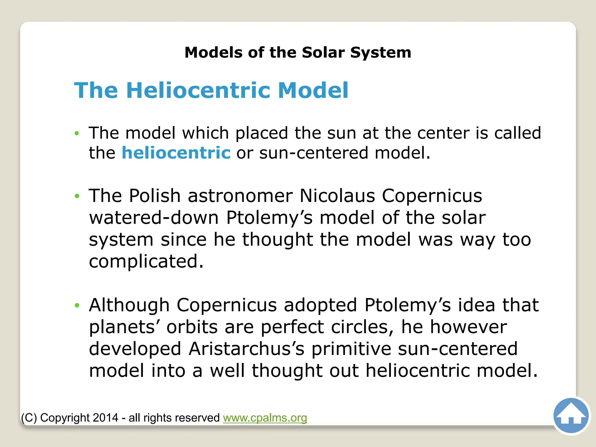 The Heliocentric Model
• The model which placed the sun at the center is called
the heliocentric or sun-centered model.
• The Polish astronomer Nicolaus Copernicus
watered-down Ptolemy’s model of the solar
system since he thought the model was way too
complicated.
• Although Copernicus adopted Ptolemy’s idea that
planets’ orbits are perfect circles, he however
developed Aristarchus’s primitive sun-centered
model into a well thought out heliocentric model.
Models of the Solar System
(C) Copyright 2014 - all rights reserved www.cpalms.org
 