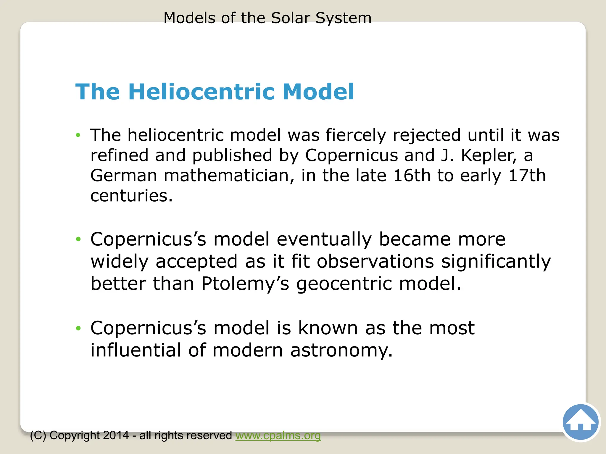 The Heliocentric Model
• The heliocentric model was fiercely rejected until it was
refined and published by Copernicus and J. Kepler, a
German mathematician, in the late 16th to early 17th
centuries.
• Copernicus’s model eventually became more
widely accepted as it fit observations significantly
better than Ptolemy’s geocentric model.
• Copernicus’s model is known as the most
influential of modern astronomy.
Models of the Solar System
(C) Copyright 2014 - all rights reserved www.cpalms.org
 
