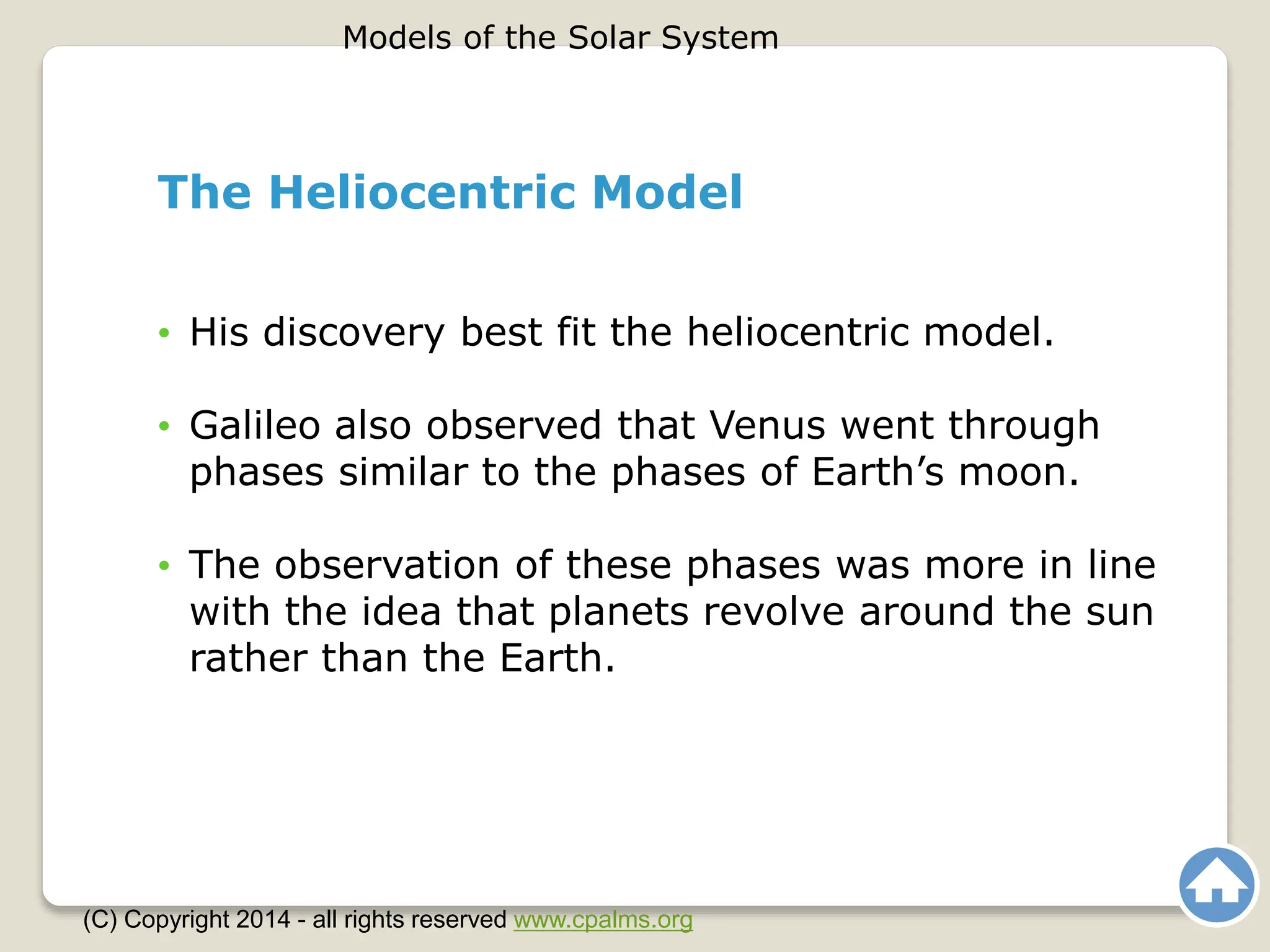 The Heliocentric Model
• His discovery best fit the heliocentric model.
• Galileo also observed that Venus went through
phases similar to the phases of Earth’s moon.
• The observation of these phases was more in line
with the idea that planets revolve around the sun
rather than the Earth.
Models of the Solar System
(C) Copyright 2014 - all rights reserved www.cpalms.org
 