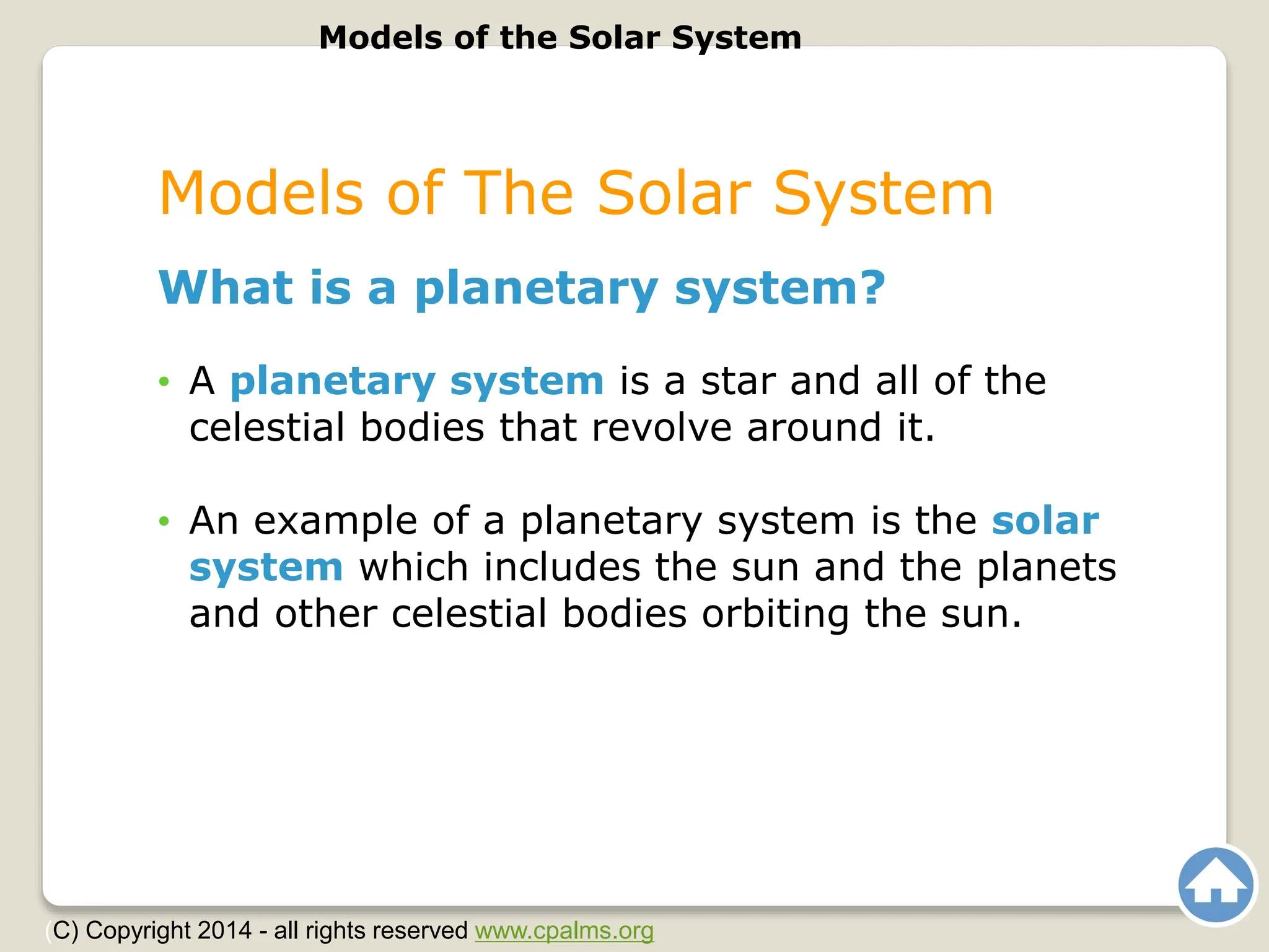 Models of The Solar System
What is a planetary system?
• A planetary system is a star and all of the
celestial bodies that revolve around it.
• An example of a planetary system is the solar
system which includes the sun and the planets
and other celestial bodies orbiting the sun.
Models of the Solar System
(C) Copyright 2014 - all rights reserved www.cpalms.org
 