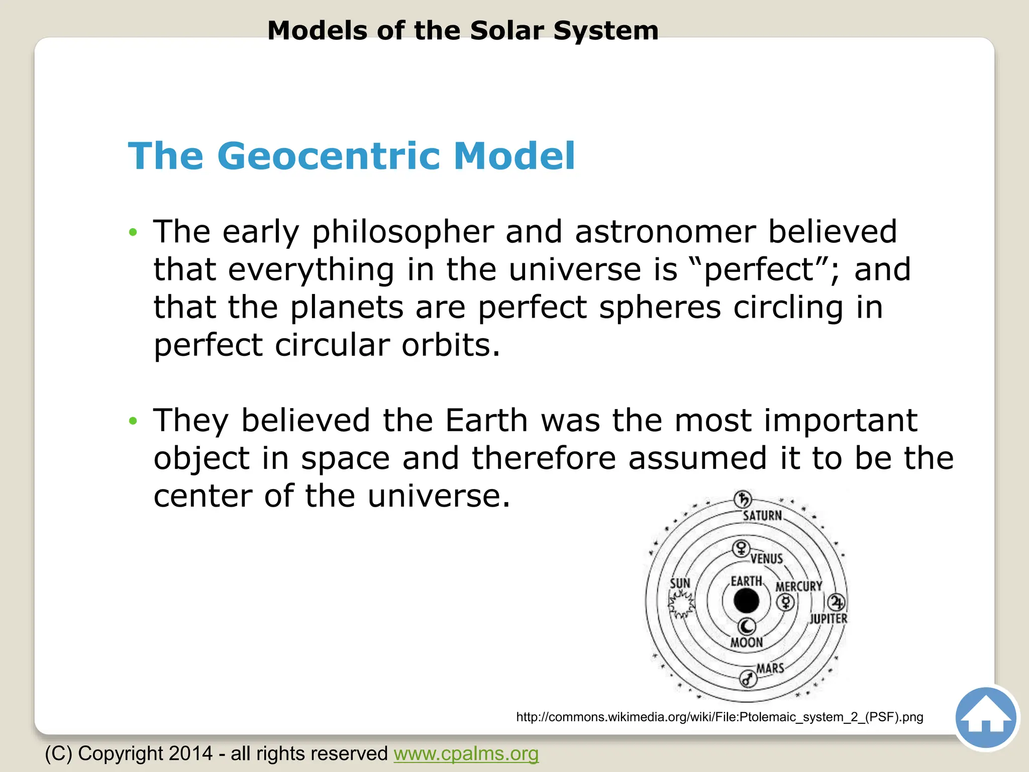 The Geocentric Model
• The early philosopher and astronomer believed
that everything in the universe is “perfect”; and
that the planets are perfect spheres circling in
perfect circular orbits.
• They believed the Earth was the most important
object in space and therefore assumed it to be the
center of the universe.
Models of the Solar System
(C) Copyright 2014 - all rights reserved www.cpalms.org
http://commons.wikimedia.org/wiki/File:Ptolemaic_system_2_(PSF).png
 