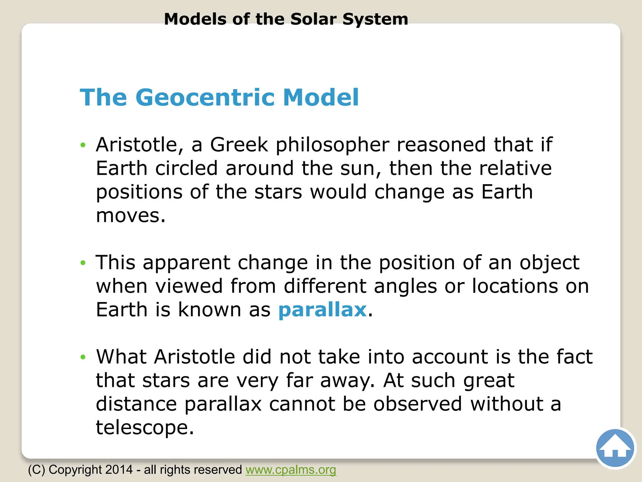 The Geocentric Model
• Aristotle, a Greek philosopher reasoned that if
Earth circled around the sun, then the relative
positions of the stars would change as Earth
moves.
• This apparent change in the position of an object
when viewed from different angles or locations on
Earth is known as parallax.
• What Aristotle did not take into account is the fact
that stars are very far away. At such great
distance parallax cannot be observed without a
telescope.
Models of the Solar System
(C) Copyright 2014 - all rights reserved www.cpalms.org
 