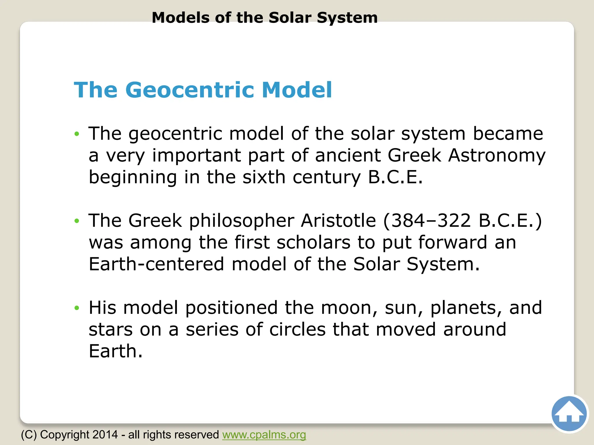 The Geocentric Model
• The geocentric model of the solar system became
a very important part of ancient Greek Astronomy
beginning in the sixth century B.C.E.
• The Greek philosopher Aristotle (384–322 B.C.E.)
was among the first scholars to put forward an
Earth-centered model of the Solar System.
• His model positioned the moon, sun, planets, and
stars on a series of circles that moved around
Earth.
Models of the Solar System
(C) Copyright 2014 - all rights reserved www.cpalms.org
 