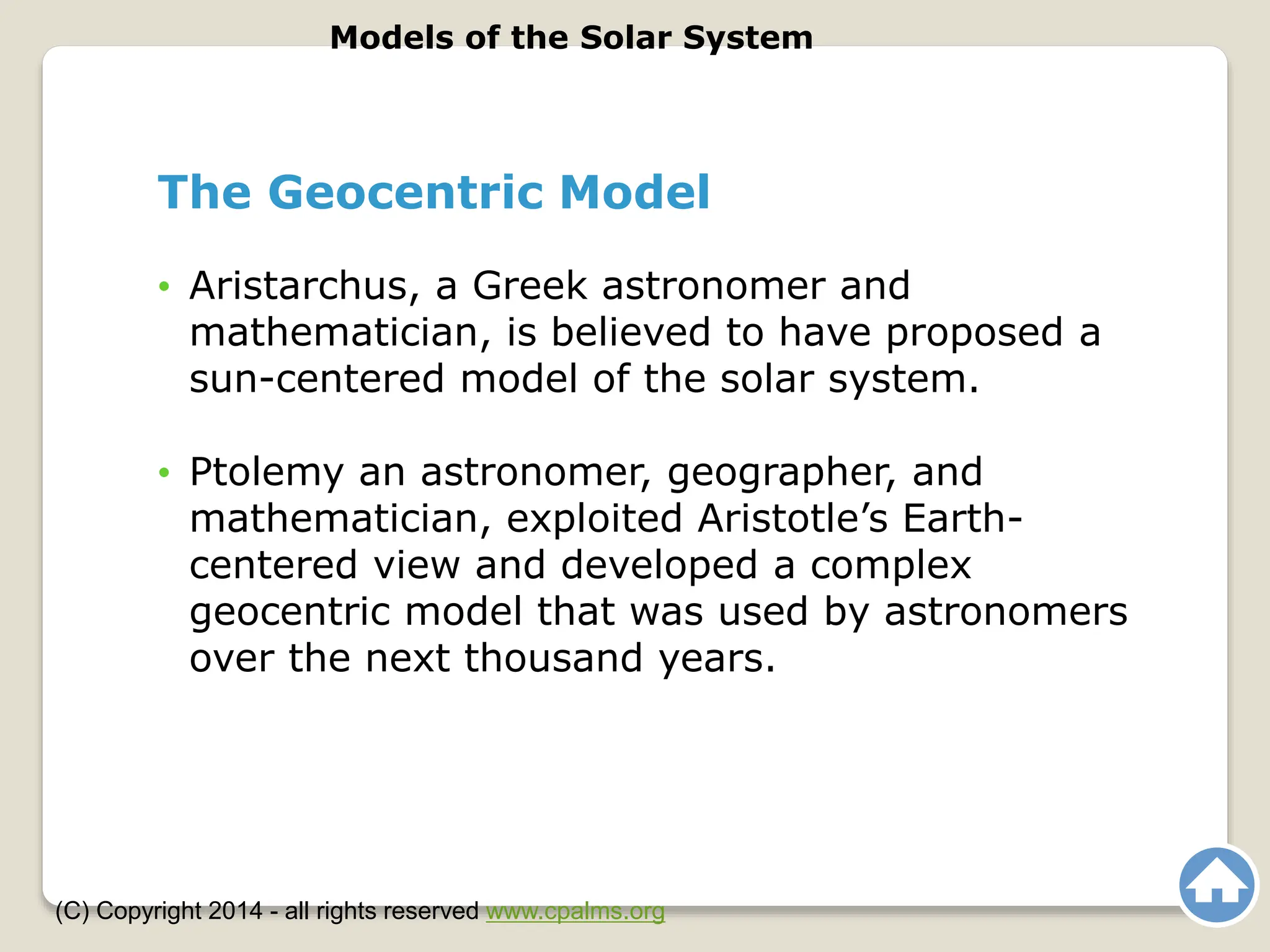 The Geocentric Model
• Aristarchus, a Greek astronomer and
mathematician, is believed to have proposed a
sun-centered model of the solar system.
• Ptolemy an astronomer, geographer, and
mathematician, exploited Aristotle’s Earth-
centered view and developed a complex
geocentric model that was used by astronomers
over the next thousand years.
Models of the Solar System
(C) Copyright 2014 - all rights reserved www.cpalms.org
 