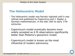 The Heliocentric Model
• The heliocentric model was fiercely rejected until it was
refined and published by Copernicus and J. Kepler, a
German mathematician, in the late 16th to early 17th
centuries.
• Copernicus’s model eventually became more
widely accepted as it fit observations significantly
better than Ptolemy’s geocentric model.
• Copernicus’s model is known as the most
influential of modern astronomy.
Models of the Solar System
(C) Copyright 2014 - all rights reserved www.cpalms.org
 