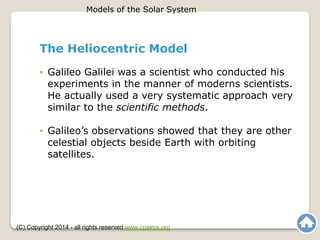 The Heliocentric Model
• Galileo Galilei was a scientist who conducted his
experiments in the manner of moderns scientists.
He actually used a very systematic approach very
similar to the scientific methods.
• Galileo’s observations showed that they are other
celestial objects beside Earth with orbiting
satellites.
Models of the Solar System
(C) Copyright 2014 - all rights reserved www.cpalms.org
 