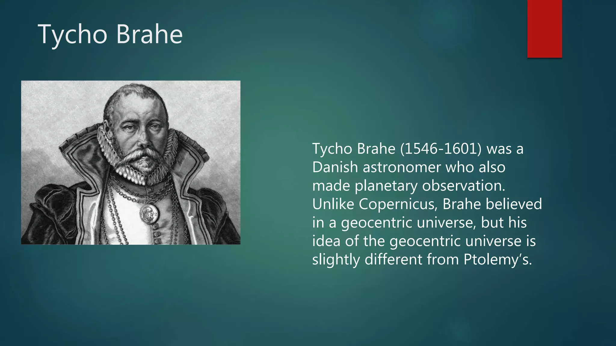 Tycho Brahe
Tycho Brahe (1546-1601) was a
Danish astronomer who also
made planetary observation.
Unlike Copernicus, Brahe believed
in a geocentric universe, but his
idea of the geocentric universe is
slightly different from Ptolemy’s.
 