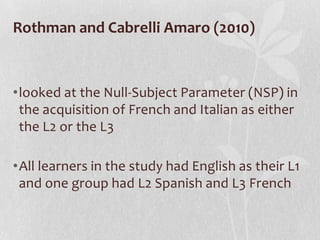 Rothman and Cabrelli Amaro (2010)



•looked at the Null-Subject Parameter (NSP) in
 the acquisition of French and Italian as either
 the L2 or the L3

•All learners in the study had English as their L1
 and one group had L2 Spanish and L3 French
 