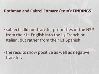 Rothman and Cabrelli Amaro (2010): FINDINGS



•subjects did not transfer properties of the NSP
 from their L1 English into the L3 French or
 Italian, but rather from their L2 Spanish.

•the results show positive as well as negative
 transfer.
 