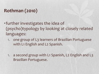 Rothman (2010)

•further investigates the idea of
 (psycho)typology by looking at closely related
 languages:
 1. one group of L3 learners of Brazilian Portuguese
    with L1 English and L2 Spanish.

 1. a second group with L1 Spanish, L2 English and L3
    Brazilian Portuguese.
 