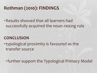 Rothman (2010): FINDINGS

•Results showed that all learners had
 successfully acquired the noun-raising rule

CONCLUSION
•typological proximity is favoured as the
 transfer source

•further support the Typological Primacy Model
 