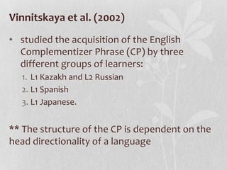 Vinnitskaya et al. (2002)
• studied the acquisition of the English
  Complementizer Phrase (CP) by three
  different groups of learners:
  1. L1 Kazakh and L2 Russian
  2. L1 Spanish
  3. L1 Japanese.


** The structure of the CP is dependent on the
head directionality of a language
 