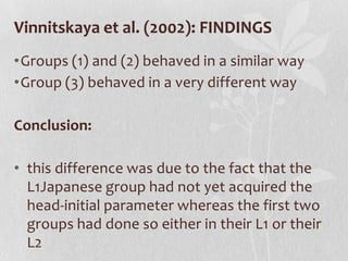 Vinnitskaya et al. (2002): FINDINGS
•Groups (1) and (2) behaved in a similar way
•Group (3) behaved in a very different way

Conclusion:

• this difference was due to the fact that the
  L1Japanese group had not yet acquired the
  head-initial parameter whereas the first two
  groups had done so either in their L1 or their
  L2
 