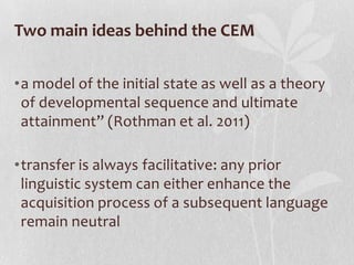 Two main ideas behind the CEM

•a model of the initial state as well as a theory
 of developmental sequence and ultimate
 attainment” (Rothman et al. 2011)

•transfer is always facilitative: any prior
 linguistic system can either enhance the
 acquisition process of a subsequent language
 remain neutral
 