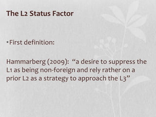 The L2 Status Factor


•First definition:

Hammarberg (2009): “a desire to suppress the
L1 as being non-foreign and rely rather on a
prior L2 as a strategy to approach the L3”
 