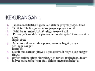 KEKURANGAN :
1. Tidak cocok ketika digunakan dalam proyek-proyek kecil
2. Tidak terlalu berguna dalam proyek-proyek kecil
3. Sulit dalam mengikuti strategi proyek kecil
4. Kurang efisien dalam penerapan model spiral karena waktu
yang
digunakan
5. Membutuhkan sumber pengalaman sebagai proses
sehingga sangat
komplek
6. Dalam melakukan proyek kecil, estimasi biaya akan sangat
tinggi
7. Risiko dalam tahap planning, jika terjadi perbedaan dalam
jadwal pengembangan atau dalam anggaran belanja
 