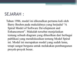 SEJARAH :
Tahun 1986, model ini dikenalkan pertama kali oleh
Barry Boehm pada makalahnya yang berjudul “A
Spiral Model of Software Development and
Enhancement”. Makalah tersebut menjelaskan
tentang sebuah diagram yang dihasilkan dari berbagai
publikasi yang mendiskusikan tentang Model Spiral
ini. Model ini merupakan model yang sudah lama,
tetapi sangat berguna untuk melakukan pembangunan
proyek-proyek besar.
 