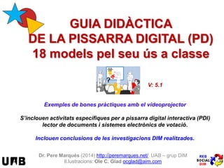 Exemples de bones pràctiques amb el videoprojector
S’inclouen activitats específiques per a pissarra digital interactiva (PDI)
lector de documents i sistemes electrònics de votació.
Inclouen conclusions de les investigacions DIM realitzades.
Dr. Pere Marquès (2014) http://peremarques.net/ UAB – grup DIM
Il.lustracions: Ole C. Glad ocglad@aim.com
V: 5.1
GUIA DIDÀCTICA
DE LA PISSARRA DIGITAL (PD)
18 models pel seu ús a classe
 