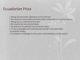 Ecuadorian Priza
• Being common basic objectives to be achieved.
• Be related to observable and measurable achievements or performances.
• Being easy to understand and use.
• Be inspired by educational ideals.
• Be based on Ecuadorian and universal values.
• To be comparable with international standards but applicable
Ecuadorian reality.
• To present a challenge for the actors and institutions of the system.
 