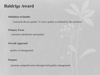 Baldrige Award
Definition of Quality
“customer-driven quality” it views quality as defined by the customer
Primary Focus
customer satisfaction and quality
Overall Approach
quality of management
Purpose
promote competitiveness through total quality management
 