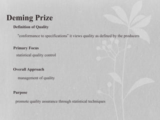 Deming Prize
Definition of Quality
Primary Focus
Overall Approach
Purpose
“conformance to specifications” it views quality as defined by the producers
statistical quality control
management of quality
promote quality assurance through statistical techniques
 