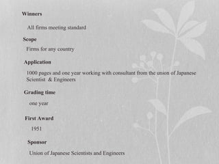 Winners
Scope
Application
Grading time
First Award
Sponsor
All firms meeting standard
Firms for any country
1000 pages and one year working with consultant from the union of Japanese
Scientist & Engineers
one year
1951
Union of Japanese Scientists and Engineers
 