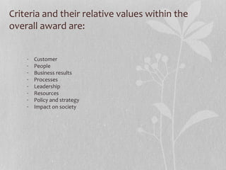 Criteria and their relative values within the
overall award are:
- Customer
- People
- Business results
- Processes
- Leadership
- Resources
- Policy and strategy
- Impact on society
 