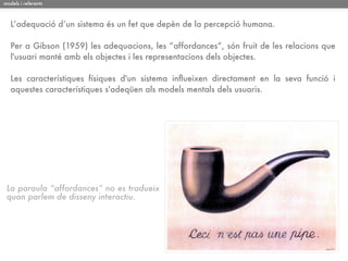models i referents



   L’adequació d’un sistema és un fet que depèn de la percepció humana.

   Per a Gibson (1959) les adequacions, les “affordances”, són fruit de les relacions que
   l'usuari manté amb els objectes i les representacions dels objectes.

   Les característiques físiques d'un sistema inﬂueixen directament en la seva funció i
   aquestes característiques s'adeqüen als models mentals dels usuaris.




 La paraula “affordances” no es tradueix
 quan parlem de disseny interactiu.
 